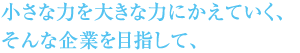 小さな力を大きな力にかえていく、そんな企業を目指して、