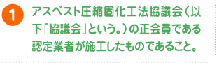 アスベスト圧縮固化工法協議会（以下「協議会」という。）の正会員である認定業者が施工したものであること。