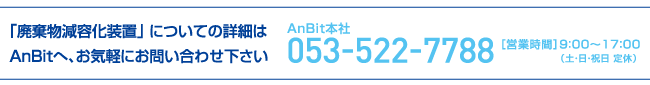 「廃棄物減容化装置」 についての詳細はAnBitへ、お気軽にお問い合わせ下さい。053-522-7788［営業時間］9：00〜17：00（土・日・祝日 定休）
