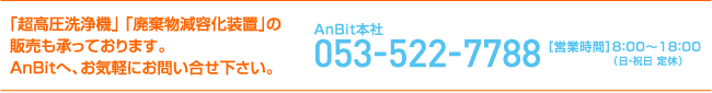 「高圧洗浄器」 「廃棄物減容化装置」の販売も承っております。AnBitへ、お気軽にお問い合わせ下さい。053-522-7788［営業時間］9：00〜17：00（土・日・祝日 定休）