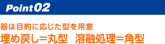 Point02 器は目的に応じた型を用意 埋め戻し＝丸型溶融処理＝角型